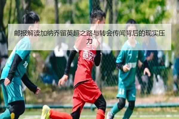 邮报解读加纳乔留英超之路与转会传闻背后的现实压力
